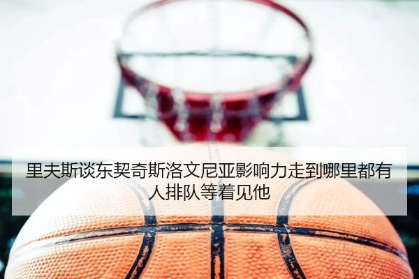 里夫斯谈东契奇斯洛文尼亚影响力走到哪里都有人排队等着见他